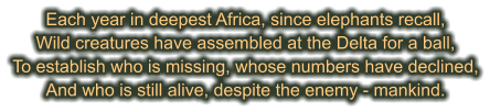 Each year in deepest Africa, since elephants recall, Wild creatures have assembled at the Delta for a ball, To establish who is missing, whose numbers have declined, And who is still alive, despite the enemy - mankind.