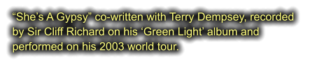 “She’s A Gypsy” co-written with Terry Dempsey, recorded  by Sir Cliff Richard on his ‘Green Light’ album and  performed on his 2003 world tour.
