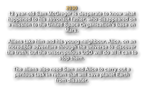 2030 12 year-old Sam McGregor is desperate to know what  happened to his astronaut father, who disappeared on  a mission to the United Space Organisation’s base on  Mars.    Aliens take him and his young neighbour, Alice, on an  incredible adventure through the universe to discover the truth, but the unscrupulous USO will do all it can to  stop them.  The aliens also need Sam and Alice to carry out a  perilous task in return that will save planet Earth from disaster.